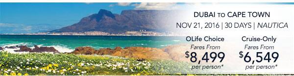 Dubai to Cape Town | Nov 21, 2016                                    | 30 Days | Nautica | OLife Choice                                    Fares from $8,499 per person |                                    Cruise-Only Fares from $6,549 per                                    person