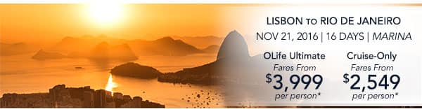 Lisbon to Rio de Janeiro | Nov                                    21, 2016 | 16 Days | Marina | OLife                                    Ultimate Fares from $3,999 per person                                    | Cruise-Only Fares from $2,549 per                                    person