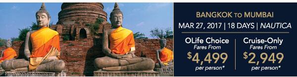 Bangkok to Mumbai | Mar 27, 2017                                    | 18 Days | Nautica | OLife Choice                                    Fares from $4,499 per person |                                    Cruise-Only Fares from $2,949 per                                    person