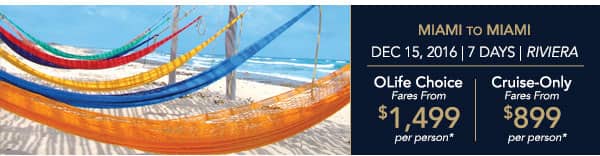 Barcelona to Miami | Nov 21, 2016                                    | 14 Days | Riviera | OLife Choice                                    Fares from $2,499 per person |                                    Cruise-Only Fares from $1,599 per                                    person